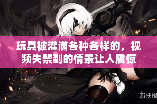 玩具被灌满各种各样的，视频失禁到的情景让人震惊