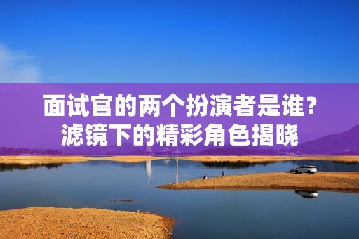 面试官的两个扮演者是谁？滤镜下的精彩角色揭晓