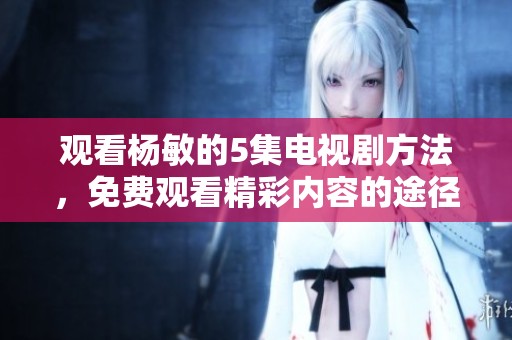 观看杨敏的5集电视剧方法，免费观看精彩内容的途径大揭秘