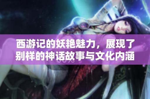 西游记的妖艳魅力，展现了别样的神话故事与文化内涵