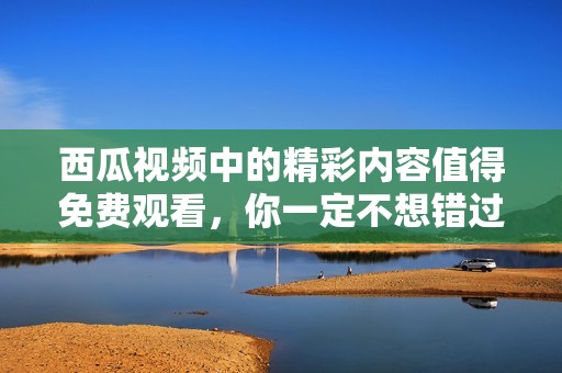 西瓜视频中的精彩内容值得免费观看，你一定不想错过这些精彩视频吧