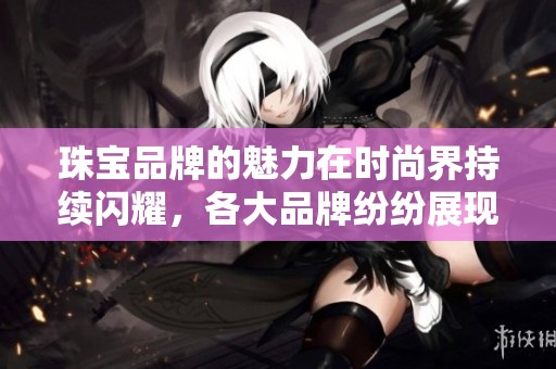 珠宝品牌的魅力在时尚界持续闪耀，各大品牌纷纷展现独特风格