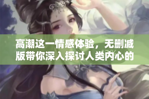 高潮这一情感体验，无删减版带你深入探讨人类内心的感受与欲望