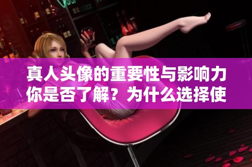 真人头像的重要性与影响力你是否了解？为什么选择使用真人头像更具吸引力？