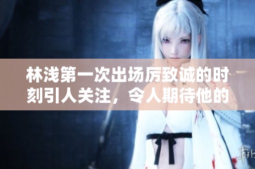 林浅第一次出场厉致诚的时刻引人关注，令人期待他的发展与表现