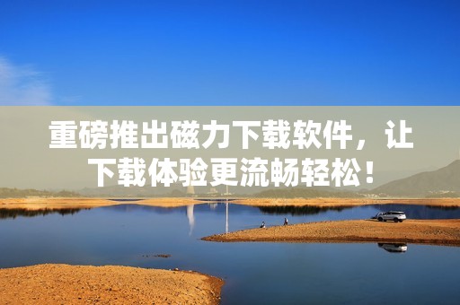 重磅推出磁力下载软件，让下载体验更流畅轻松！