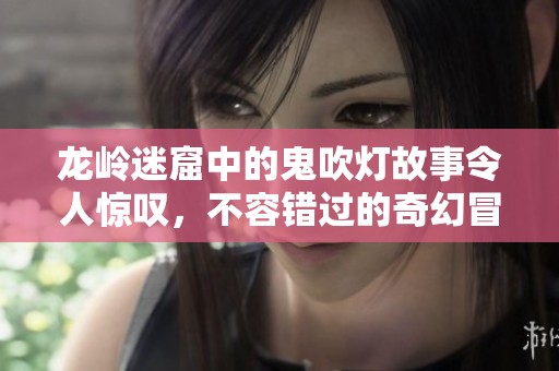 龙岭迷窟中的鬼吹灯故事令人惊叹，不容错过的奇幻冒险之旅