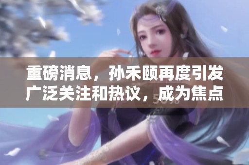 重磅消息，孙禾颐再度引发广泛关注和热议，成为焦点人物