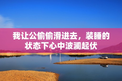 我让公偷偷滑进去，装睡的状态下心中波澜起伏