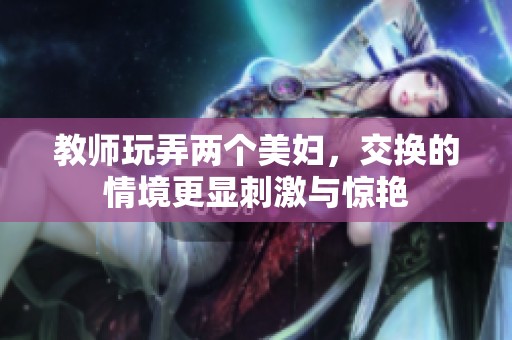 教师玩弄两个美妇，交换的情境更显刺激与惊艳