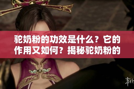 驼奶粉的功效是什么？它的作用又如何？揭秘驼奶粉的神奇效果与价值。