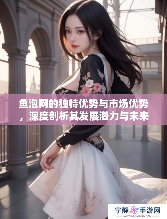 鱼泡网的独特优势与市场优势，深度剖析其发展潜力与未来前景