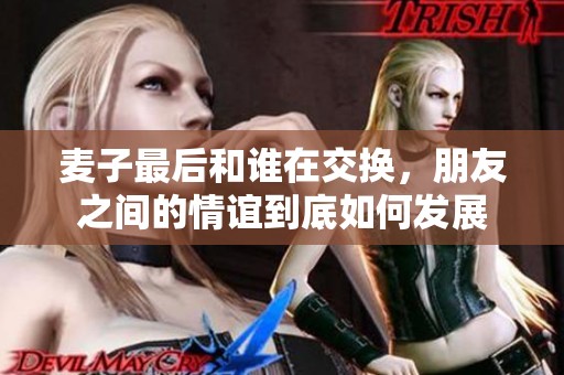 麦子最后和谁在交换，朋友之间的情谊到底如何发展