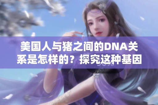美国人与猪之间的DNA关系是怎样的？探究这种基因的奇妙联系。