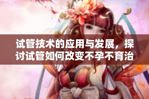 试管技术的应用与发展，探讨试管如何改变不孕不育治疗的未来