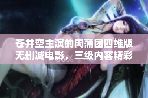 苍井空主演的肉蒲团四维版无删减电影，三级内容精彩纷呈不容错过