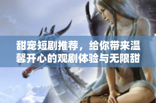 甜宠短剧推荐，给你带来温馨开心的观剧体验与无限甜蜜的爱恋故事