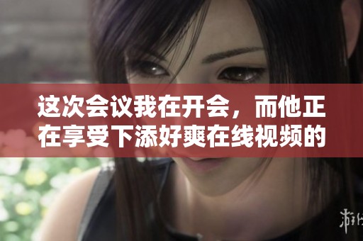这次会议我在开会，而他正在享受下添好爽在线视频的乐趣