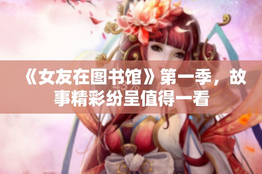 《女友在图书馆》第一季，故事精彩纷呈值得一看