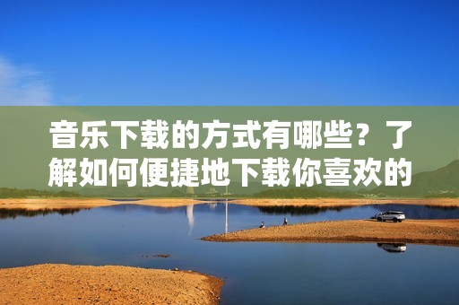 音乐下载的方式有哪些？了解如何便捷地下载你喜欢的音乐吧！