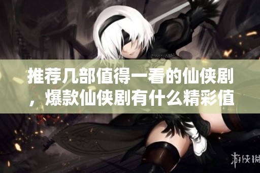 推荐几部值得一看的仙侠剧，爆款仙侠剧有什么精彩值得一追的呢