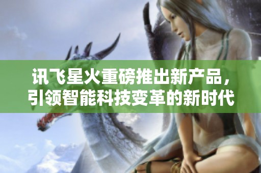 讯飞星火重磅推出新产品，引领智能科技变革的新时代