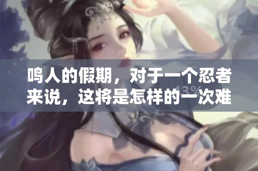 鸣人的假期，对于一个忍者来说，这将是怎样的一次难忘之旅呢