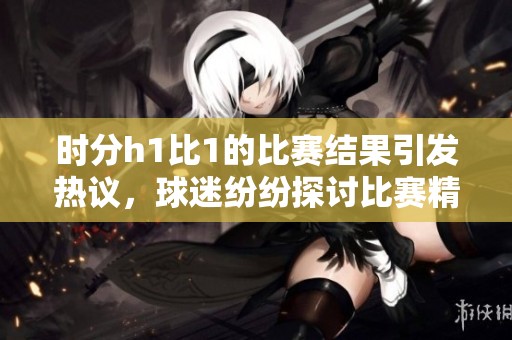 时分h1比1的比赛结果引发热议，球迷纷纷探讨比赛精彩瞬间