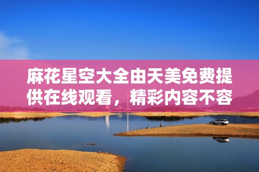 麻花星空大全由天美免费提供在线观看，精彩内容不容错过