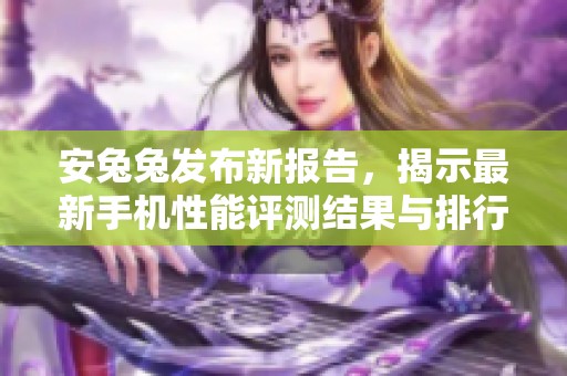 安兔兔发布新报告，揭示最新手机性能评测结果与排行动态