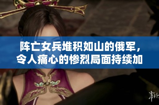 阵亡女兵堆积如山的俄军，令人痛心的惨烈局面持续加剧