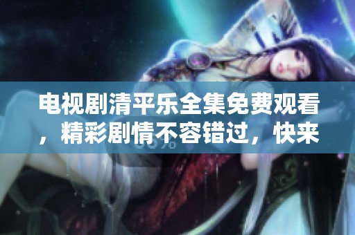电视剧清平乐全集免费观看，精彩剧情不容错过，快来体验吧！