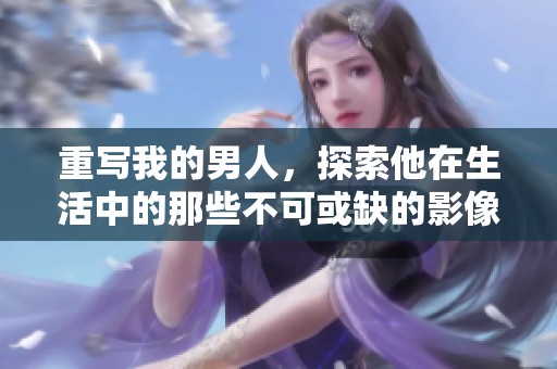 重写我的男人，探索他在生活中的那些不可或缺的影像与价值