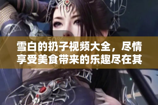 雪白的扔子视频大全，尽情享受美食带来的乐趣尽在其中