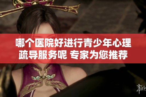 哪个医院好进行青少年心理疏导服务呢 专家为您推荐几家医院