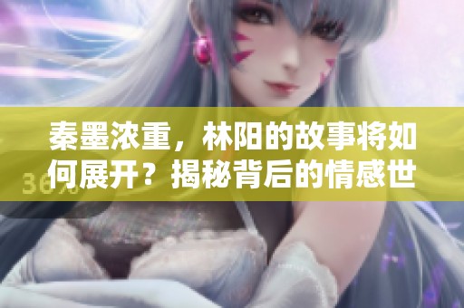 秦墨浓重，林阳的故事将如何展开？揭秘背后的情感世界与冲突！