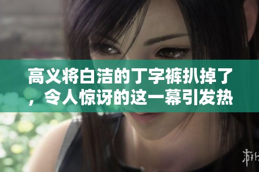 高义将白洁的丁字裤扒掉了，令人惊讶的这一幕引发热议