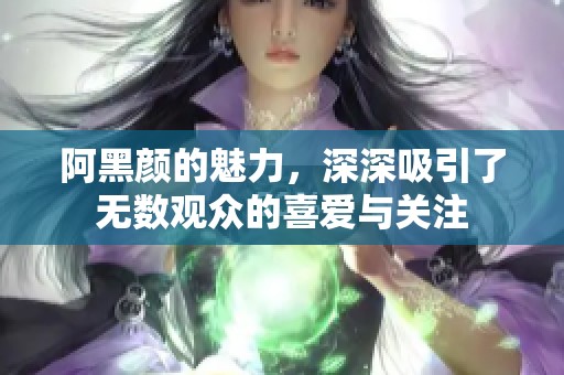 阿黑颜的魅力，深深吸引了无数观众的喜爱与关注