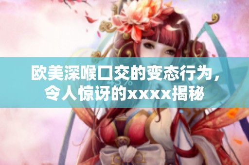 欧美深喉囗交的变态行为，令人惊讶的xxxx揭秘
