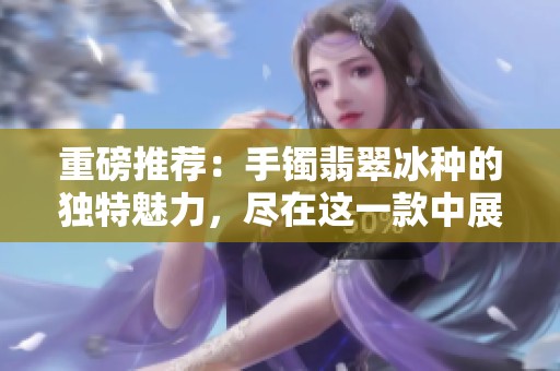 重磅推荐：手镯翡翠冰种的独特魅力，尽在这一款中展现