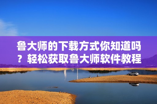 鲁大师的下载方式你知道吗？轻松获取鲁大师软件教程分享给你！