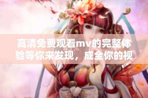 高清免费观看mv的完整体验等你来发现，成全你的视听享受！