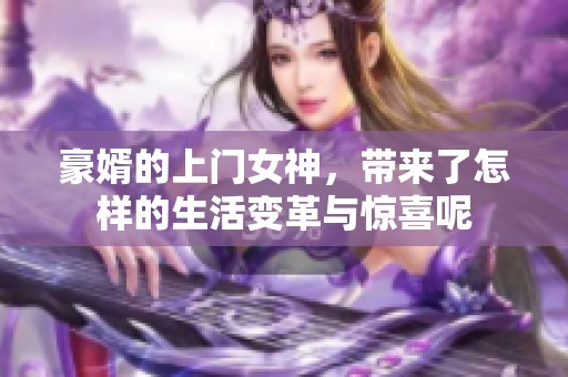 豪婿的上门女神，带来了怎样的生活变革与惊喜呢