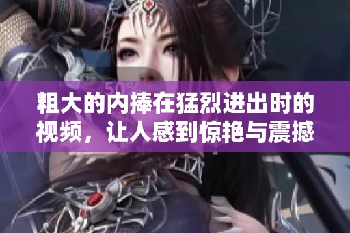 粗大的内捧在猛烈进出时的视频，让人感到惊艳与震撼的视觉体验