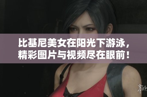 比基尼美女在阳光下游泳，精彩图片与视频尽在眼前！