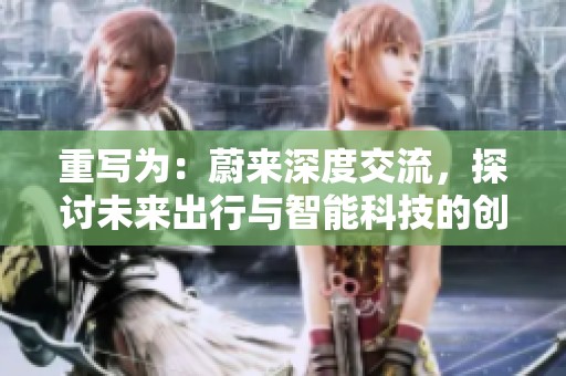 重写为：蔚来深度交流，探讨未来出行与智能科技的创新发展