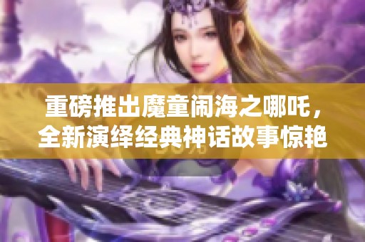 重磅推出魔童闹海之哪吒，全新演绎经典神话故事惊艳上线