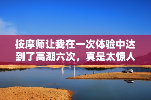 按摩师让我在一次体验中达到了高潮六次，真是太惊人了