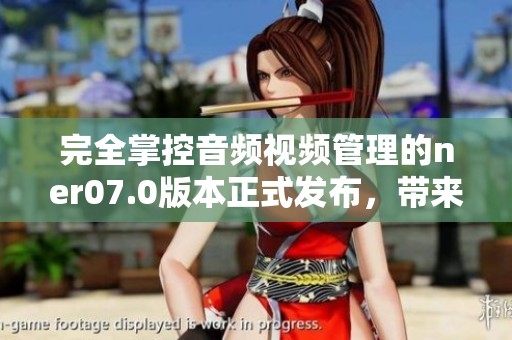 完全掌控音频视频管理的ner07.0版本正式发布，带来强大功能与全新体验