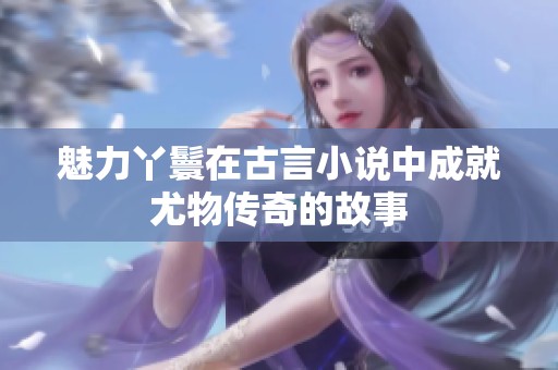 魅力丫鬟在古言小说中成就尤物传奇的故事